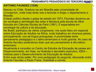 PENSAMENTO PEDAGÓGICO DO TERCEIRO MUNDO ANTONIO FAUNDEZ (1938)  Nasceu no Chile. Graduou-se em filosofia pela universidade de Concepcíon, onde mais tarde veio a lecionar e dirigiu o departamento e filosofia. Exilado político desde o golpe de estado em 1973, Faundez doutorou-se em socilogia e semiologia das artes e literatura pela escola de Altos Estudos em Ciências Sociais de Paris (1981). É especialista em sociologia da cultura e da educação. No Brasil, participou de vários congressos, nos quais falou em especial sobre Educação de Adultos na África, onde trabalhou em diversos países, principalmente, nos de língua portuguesa. A proximidade entre pensamento pedagógico e o latino-americano é muito grande. No caso de Antonio faundez poderíamos dizer que seu pensamento é afro-latino-americano. Atualmente é consultor no Centro de Estudos de Educação de países em Desenvolvimento, em Haia, na Holanda e secretário executivo, IDEA – Instituto para o Desenvolvimento de Educação de Adultos. Entre suas obras estão:  Por uma pedagogia da pergunta , discussão entre Antonio Faundez e Paulo Freire;  Oralidade e escrita . HISTÓRIA DAS IDÉIAS PEDAGÓGICAS – Moacir Gadotti 