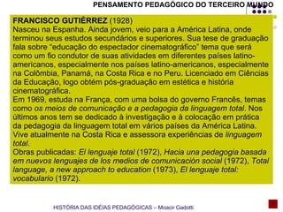 PENSAMENTO PEDAGÓGICO DO TERCEIRO MUNDO FRANCISCO GUTIÉRREZ  (1928) Nasceu na Espanha. Ainda jovem, veio para a América Latina, onde terminou seus estudos secundários e superiores. Sua tese de graduação fala sobre “educação do espectador cinematográfico” tema que será como um fio condutor de suas atividades em diferentes países latino-americanos, especialmente nos países latino-americanos, especialmente na Colômbia, Panamá, na Costa Rica e no Peru. Licenciado em Ciências da Educação, logo obtém pós-graduação em estética e história cinematográfica. Em 1969, estuda na França, com uma bolsa do governo Francês, temas como  os meios de comunicação e a pedagogia da linguagem total . Nos últimos anos tem se dedicado à investigação e à colocação em prática da pedagogia da linguagem total em vários países da América Latina. Vive atualmente na Costa Rica e assessora experiências de  linguagem total . Obras publicadas:  El lenguaje total  (1972),  Hacia una pedagogia basada em nuevos lenguajes de los medios de comunicación social  (1972),  Total language, a new approach to education  (1973),  El lenguaje total: vocabulario  (1972). HISTÓRIA DAS IDÉIAS PEDAGÓGICAS – Moacir Gadotti 