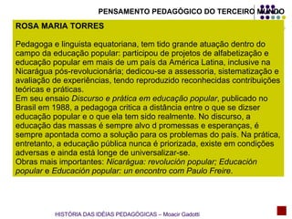 PENSAMENTO PEDAGÓGICO DO TERCEIRO MUNDO ROSA MARIA TORRES Pedagoga e linguista equatoriana, tem tido grande atuação dentro do campo da educação popular: participou de projetos de alfabetização e educação popular em mais de um país da América Latina, inclusive na Nicarágua pós-revolucionária; dedicou-se a assessoria, sistematização e avaliação de experiências, tendo reproduzido reconhecidas contribuições teóricas e práticas. Em seu ensaio  Discurso e prática em educação popular , publicado no Brasil em 1988, a pedagoga critica a distância entre o que se dizser educação popular e o que ela tem sido realmente. No discurso, a educação das massas é sempre alvo d promessas e esperanças, é sempre apontada como a solução para os problemas do país. Na prática, entretanto, a educação pública nunca é priorizada, existe em condições adversas e ainda está longe de universalizar-se. Obras mais importantes:  Nicarágua: revolución popular; Educación popular  e  Educación popular: un encontro com Paulo Freire . HISTÓRIA DAS IDÉIAS PEDAGÓGICAS – Moacir Gadotti 