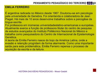 PENSAMENTO PEDAGÓGICO DO TERCEIRO MUNDO EMILIA FERREIRO É argentina radicada no México desde 1967. Doutorou-se em psicologia pela universidade de Genebra. Foi orientanda e colaboradora de Jean Piaget. Há mais de 10 anos desenvolve trabalhos sobre a psicogêse da língua escrita. Foi professora em inúmeras universidadeslatino-americanas e européias. Atualmente exerce a função de professora titular do centro de pesquisa de estudos avançados do Instituto Politécnico Nacional do México e trabalha como pesquisadora do Centro de Internacional de Epistemologia Genética. A teoria de Emilia Ferreiro nasce do bojo da América Latina, onde a evasão e retenção progridem de forma alarmante. Como uma importante saída para esta problemática, Emilia Ferreiro repensa o processo de aquisição da escrita e da leitura.  HISTÓRIA DAS IDÉIAS PEDAGÓGICAS – Moacir Gadotti 