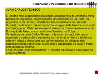 PENSAMENTO PEDAGÓGICO DO TERCEIRO MUNDO JUAN CARLOS TEDESCO É um dos mais respeitados sociólogos educacionais da América Latina. Nasceu na Argentina, foi professorda Universidade de La Prata, na Argentina, e da Flacso (Faculdade Latino-americana de Ciências Sociais). Foi também diretor do escritório regional da Unesco, com sede em Santiago, no Chile. Atualmente é diretor do Bureau Internacional de Educação da Unesco, com sede em Genebra, na Suíça. Os estudos de Juan Carlos Tedesco o levaram à conclusão que a qualidade da educação e seu maior ou menor dinamismo e eficiência não têm relação direta com seu caráter público ou privados dos estabelecimentos de ensino, e sim com a capacidade de levar à frente uma gestão autônoma. Entre os seus livros destacamos:  El desafio educativo  e  Sociedade da eduação (1983). HISTÓRIA DAS IDÉIAS PEDAGÓGICAS – Moacir Gadotti 