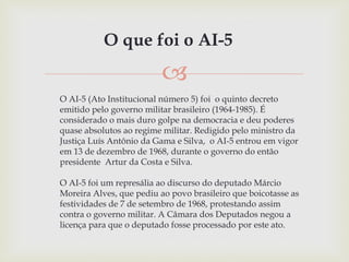 
O AI-5 (Ato Institucional número 5) foi o quinto decreto
emitido pelo governo militar brasileiro (1964-1985). É
consider...