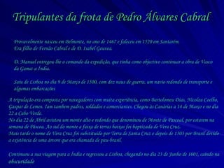 Tripulantes da frota de Pedro Álvares Cabral   A tripulação era composta por navegadores com muita experiência, como Bartolomeu Dias, Nicolau Coelho, Gaspar de Lemos. Iam tambem padres, soldados e comerciantes. Chegou às Canárias a 14 de Março e no dia 22 a Cabo Verde. No dia 22 de Abril avistou um monte alto e redondo que denominou de Monte de Pascoal, por estarem na semana de Páscoa. Ao sul do monte a faixa de terras baixas foi baptizada de Vera Cruz. Mais tarde o nome de Vera Cruz foi substituído por Terra de Santa Cruz e depois de 1503 por Brasil devido a existência de uma árvore que era chamada de pau-brasil. Continuou a sua viagem para a Índia e regressou a Lisboa, chegando no dia 23 de Junho de 1601, caindo na  obscuridade   Provavelmente nasceu em Belmonte, no ano de 1467 e faleceu em 1520 em Santarém. Era filho de Fernão Cabral e de D. Isabel Gouvea. D. Manuel entregou-lhe o comando da expedição, que tinha como objectivo continuar a obra de Vasco da Gama: a Índia. Saiu de Lisboa no dia 9 de Março de 1500, com dez naus de guerra, um navio redondo de transporte e algumas embarcações   