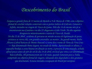 Descobrimento do Brasil Zarpava a grande frota de 13 navios do Restelo a 9 de Março de 1500, com o objetivo formal de concluir relações comerciais com os portos índicos de Calicute, Cananor e Sofala, iniciadas na viagem de Vasco da Gama. Pelo dia 14 do mesmo mês já se encontravam nas Canárias e no dia 22 chegavam a Cabo Verde. No dia seguinte desaparecia misteriosamente o navio de Vasco de Ataíde. No dia 22 de Abril , acidente de percurso ou missão secreta de legitimação de posse, avistava-se « terra chã, com grandes arvoredos: ao monte ». Ao grande monte, Pedro Álvares Cabral batizou de Monte Pascoal e à terra deu o nome de Terra da Vera Cruz — hoje denominado Porto Seguro, no estado da Bahia. Aproveitando os alísios, a esquadra bordeja a costa baiana em direção ao norte, à procura de uma enseada, achada afinal pouco antes do pôr-do-sol do dia 24 de abril, em local que viria a ser denominado baía Cabrália. Ali permaneceram até 2 de maio, quando rumaram para a Índia, cumprindo seu objetivo formal de viagem e deixando dois degredados e dois grumetes que desertaram. Estava iniciada a ocupação do Brasil por europeus 