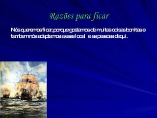 Razões para ficar Nós queremos ficar,porque gostamos de muitas coisas bonitas e tambem nós adaptamos a esse local  e as pessoas daqui.  