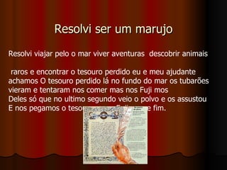 Resolvi ser um marujo Resolvi viajar pelo o mar viver aventuras  descobrir animais  raros e encontrar o tesouro perdido eu e meu ajudante achamos O tesouro perdido lá no fundo do mar os tubarões vieram e tentaram nos comer mas nos Fuji mos  Deles só que no ultimo segundo veio o polvo e os assustou  E nos pegamos o tesouro e nos Fuji mos e fim. 