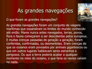 As grandes navegações  O que foram as grandes navegações?  As grandes navegações foram um conjunto de viagens marítimas que expandiram os limites do mundo conhecido até então. Mares nunca antes navegados, terras, povos, flora e fauna começaram a ser descobertas pelos europeus. E muitas crenças passadas de geração a geração, foram conferidas, confirmadas, ou desmentidas. Eram crenças de que os oceanos eram povoados por animais gigantescos ou que em outros lugares habitavam seres estranhos e perigosos. Ou que a terra poderia acabar a qualquer momento no meio do oceano, o que faria os navios caírem no nada.  