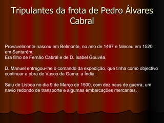 Tripulantes da frota de Pedro Álvares Cabral Provavelmente nasceu em Belmonte, no ano de 1467 e faleceu em 1520 em Santarém. Era filho de Fernão Cabral e de D. Isabel Gouvêa. D. Manuel entregou-lhe o comando da expedição, que tinha como objectivo continuar a obra de Vasco da Gama: a Índia. Saiu de Lisboa no dia 9 de Março de 1500, com dez naus de guerra, um navio redondo de transporte e algumas embarcações mercantes. 