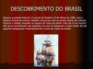 DESCOBRIMENTO DO BRASIL Zarpava a grande frota de 13 navios do Restelo a 9 de Março de 1500, com o objetivo formal de concluir relações comerciais com os portos índicos de Calicute, Cananor e Sofala, iniciadas na viagem de Vasco da Gama. Pelo dia 14 do mesmo mês já se encontravam nas Canárias e no dia 22 chegavam a Cabo Verde. No dia seguinte desaparecia misteriosamente o navio de Vasco de Ataíde. 