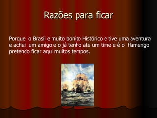 Razões para ficar Porque  o Brasil e muito bonito Histórico e tive uma aventura  e achei  um amigo e o já tenho ate um time e è o  flamengo pretendo ficar aqui muitos tempos. 