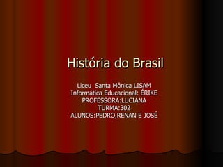 História do Brasil Liceu  Santa Mônica LISAM Informática Educacional: ÉRIKE PROFESSORA:LUCIANA TURMA:302 ALUNOS:PEDRO,RENAN E JOSÉ 