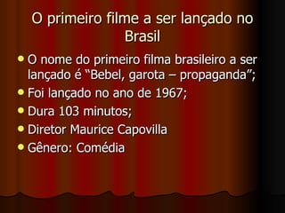 O primeiro filme a ser lançado no Brasil O nome do primeiro filma brasileiro a ser lançado é “Bebel, garota – propaganda”; Foi lançado no ano de 1967; Dura 103 minutos; Diretor Maurice Capovilla Gênero: Comédia  