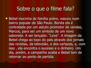 Sobre o que o filme fala? Bebel mocinha de família pobre, nasceu num bairro popular de São Paulo. Bonita ela é contratada por um astuto promotor de vendas, Marcos, para ser um símbolo de um novo sabonete. A ser lançado: "Love". A imagem da Bebel chega ao topo do pais através dos jornais das revistas, da televisão, e dos cartazes, e, com isso , ela encontra o sucesso e o dinheiro. Um dia, porém, a campanha acaba e Bebel tem de retornar ao ponto de partida.  