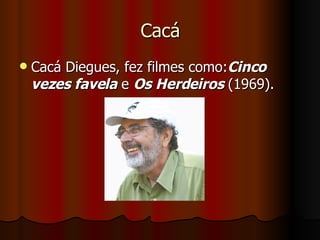 Cacá Cacá Diegues, fez filmes como: Cinco vezes favela  e  Os Herdeiros  (1969).  