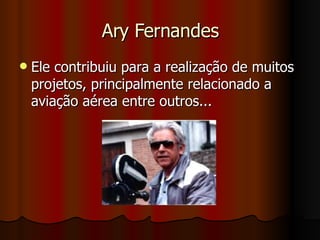 Ary Fernandes Ele contribuiu para a realização de muitos projetos, principalmente relacionado a aviação aérea entre outros... 