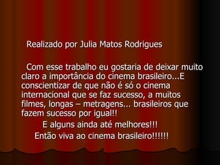 Realizado por Julia Matos Rodrigues Com esse trabalho eu gostaria de deixar muito claro a importância do cinema brasileiro...E conscientizar de que não é só o cinema internacional que se faz sucesso, a muitos filmes, longas – metragens... brasileiros que fazem sucesso por igual!! E alguns ainda até melhores!!! Então viva ao cinema brasileiro!!!!!! 
