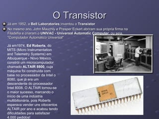 O Transistor Já em 1952, a  Bell Laboratories  inventou o  Transistor   No mesmo ano, John Mauchly e Presper Eckert abriram sua própria firma na Filadéfia e criaram o  UNIVAC - Universal Automatic Computer , ou seja, "Computador Automático Universal"  Já em1974,  Ed Roberts , do MITS (Micro Instrumentation and Telemetry Systems) em Albuquerque - Novo México, constrói um microcomputador chamado  ALTAIR 8800 , cuja máquina foi construída com base no processador da Intel o 8080, que já era um descendente do processador Intel 8008. O ALTAIR tornou-se o maior sucesso, marcando o início de uma indústria multibilionária, pois Roberts esperava vender uns oitocentos ALTAIR por ano e acabou tendo dificuldades para satisfazer 4.000 pedidos!  