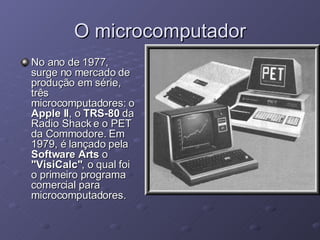O microcomputador No ano de 1977, surge no mercado de produção em série, três microcomputadores: o  Apple II , o  TRS-80  da Radio Shack e o PET da Commodore. Em 1979, é lançado pela  Software Arts  o  "VisiCalc" , o qual foi o primeiro programa comercial para microcomputadores.  