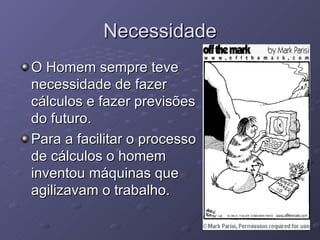 Necessidade O Homem sempre teve necessidade de fazer cálculos e fazer previsões do futuro. Para a facilitar o processo de cálculos o homem inventou máquinas que agilizavam o trabalho. 