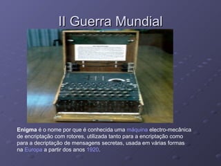 II Guerra Mundial Enigma  é o nome por que é conhecida uma  máquina  electro-mecânica de encriptação com rotores, utilizada tanto para a encriptação como para a decriptação de mensagens secretas, usada em várias formas na  Europa  a partir dos anos  1920 .  