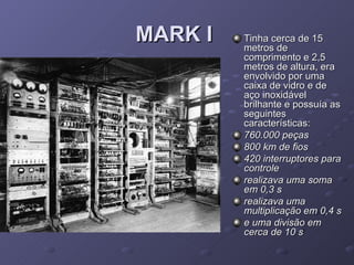 MARK I   Tinha cerca de 15 metros de comprimento e 2,5 metros de altura, era envolvido por uma caixa de vidro e de aço inoxidável brilhante e possuía as seguintes características: 760.000 peças   800 km de fios   420 interruptores para controle   realizava uma soma em 0,3 s   realizava uma multiplicação em 0,4 s   e uma divisão em cerca de 10 s   