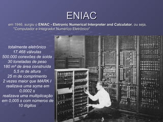 ENIAC em 1946, surgiu o  ENIAC - Eletronic Numerical Interpreter and Calculator , ou seja, "Computador e Integrador Numérico Eletrônico"  totalmente eletrônico   17.468 válvulas   500.000 conexões de solda   30 toneladas de peso   180 m² de área construída   5,5 m de altura   25 m de comprimento   2 vezes maior que MARK I   realizava uma soma em 0,0002 s   realizava uma multiplicação em 0,005 s com números de 10 dígitos   