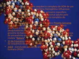 • 1995 - É obtida a primeira sequência completa de ADN de um
organismo de vida livre, a bactéria Hemophilus influenzae.
• 1997 - Nascimento da ovelha Dolly, primeiro mamífero
clonado a partir de uma célula de um animal adulto pelo
Instituto Roslin (Escócia). Mapa genético completo do
camundongo.
• 2000 - Pesquisadores do consórcio público Projeto Genoma
Humano e da empresa privada norte-americana Celera
anunciam o rascunho do genoma humano. No Brasil,
pesquisadores paulistas anunciam o seqüenciamento do
genoma da bactéria Xylella fastidiosa, a causadora da doença
do amarelinho em cítricos. O artigo foi destacado na capa da
revista "Nature".
• 12 de Fevereiro de 2001 - É anunciada a publicação da análise
da sequência do genoma humano.
• 2003 - Conclusão parcial da análise da sequência do genoma
humano (PGH).
 