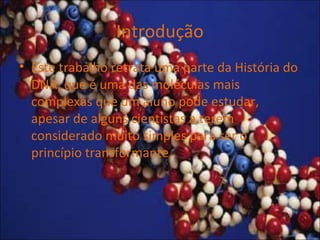 Introdução
• Este trabalho retrata uma parte da História do
DNA, que é uma das moléculas mais
complexas que um aluno pode estudar,
apesar de alguns cientistas a terem
considerado muito simples para ser o
princípio transformante.
 