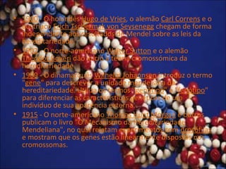 • 1900 - O holandês Hugo de Vries, o alemão Carl Correns e o
austríaco Erich Tschermak von Seysenegg chegam de forma
independente aos resultados de Mendel sobre as leis da
hereditariedade.
• 1902 - O norte-americano Walter Sutton e o alemão
Theodor Boveri dão início à teoria cromossómica da
hereditariedade.
• 1909 - O dinamarquês Wilhelm Johannsen introduz o termo
"gene" para descrever a unidade mendeliana da
hereditariedade. Utiliza os termos "genótipo" e "fenótipo"
para diferenciar as características genéticas de um
indivíduo de sua aparência externa.
• 1915 - O norte-americano Thomas Hunt Morgan e outros
publicam o livro "O Mecanismo da Hereditariedade
Mendeliana", no qual relatam experimentos com drosófilas
e mostram que os genes estão linearmente dispostos nos
cromossomas.
 