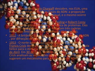 • 1949 - O austríaco Erwin Chargaff descobre, nos EUA, uma
relação quantitativa entre as bases do ADN: a proporção
entre adenina e timina é sempre igual, e o mesmo ocorre
entre guanina e citosina.
• 1950 - Os norte-americanos Linus Pauling e Robert Corey
identificam a estrutura molecular básica de proteínas. Eles
propõem uma estrutura para o ADN com três cadeias
helicoidais entrelaçadas (o modelo da tripla hélice).
• 1952 - A britânica Rosalind Franklin obtém imagens de ADN
, por difracção de raios X.
• 1953 - O norte-americano James Watson e o britânico
Francis Crick decifram, em 7 de Março, a estrutura de dupla
hélice para o ADN e a publicam na revista "Nature" de 25
de Abril. Em 30 de maio, também na "Nature", Watson e
Crick analisam as implicações genéticas de seu modelo e
sugerem um mecanismo para a replicação do ADN.
 