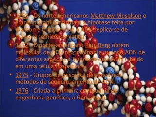 • 1958 - Os norte-americanos Matthew Meselson e
Franklin Stahl confirmam a hipótese feita por
Watson e Crick de que o ADN replica-se de
maneira semiconservativa.
• 1972 - O norte-americano Paul Berg obtém
moléculas de ADN recombinante, unindo ADN de
diferentes espécies e inserindo esse ADN híbrido
em uma célula hospedeira.
• 1975 - Grupos de pesquisa desenvolvem
métodos de seqüenciamento de ADN.
• 1976 - Criada a primeira companhia de
engenharia genética, a Genentech.
 