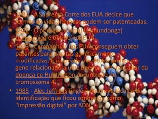 • 1980 - A Suprema Corte dos EUA decide que
formas de vida alteradas podem ser patenteadas.
• 1982 - O primeiro animal (camundongo)
transgénico é obtido nos EUA.
• 1983 - Companhias nos EUA conseguem obter
patentes para plantas geneticamente
modificadas. É mapeado nos EUA o primeiro
gene relacionado a uma doença, um marcador da
doença de Huntington encontrado no
cromossoma 4.
• 1985 - Alec Jeffreys (inglês) descreve técnica de
identificação que ficou conhecida como
"impressão digital" por ADN.
 