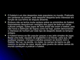 O futebol é um dos desportos mais populares no mundo. Praticado em centenas de países, este desporto desperta tanto interesse em função de sua forma de disputa atraente. Embora não se tenha muita certeza sobre os primórdios do futebol, historiadores descobriram vestígios dos jogos de bola em várias culturas antigas. Estes jogos de bola ainda não eram o futebol, pois não havia a definição de regras como há hoje, porém demonstram o interesse do homem por este tipo de desporto desde os tempos antigos. O futebol tornou-se tão popular graças a seu jeito simples de jogar. Basta uma bola, equipes de jogadores e as traves, para que, em qualquer espaço, crianças e adultos possam se divertir com o futebol. Na rua, na escola, no clube, no campo do bairro ou até mesmo no quintal de casa, desde cedo jovens de vários cantos do mundo começam a praticar o futebol. 