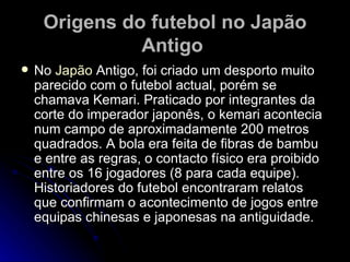 Origens do futebol no Japão Antigo   No  Japão  Antigo, foi criado um desporto muito parecido com o futebol actual, porém se chamava Kemari. Praticado por integrantes da corte do imperador japonês, o kemari acontecia num campo de aproximadamente 200 metros quadrados. A bola era feita de fibras de bambu e entre as regras, o contacto físico era proibido entre os 16 jogadores (8 para cada equipe). Historiadores do futebol encontraram relatos que confirmam o acontecimento de jogos entre equipas chinesas e japonesas na antiguidade. 