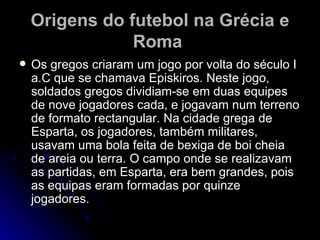 Origens do futebol na Grécia e Roma   Os gregos criaram um jogo por volta do século I a.C que se chamava Episkiros. Neste jogo, soldados gregos dividiam-se em duas equipes de nove jogadores cada, e jogavam num terreno de formato rectangular. Na cidade grega de Esparta, os jogadores, também militares, usavam uma bola feita de bexiga de boi cheia de areia ou terra. O campo onde se realizavam as partidas, em Esparta, era bem grandes, pois as equipas eram formadas por quinze jogadores.  