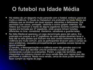 O futebol na Idade Média   Há relatos de um desporto muito parecido com o futebol, embora usava-se muito a violência. O Soule ou Harpastum era praticado na  Idade Média  por militares que se dividiam em duas equipas: atacantes e defensores. Era permitido usar socos, pontapés, rasteiras e outros golpes violentos. Há relatos que mostram a morte de alguns jogadores durante a partida. Cada equipa era formada por 27 jogadores, onde grupos tinham funções diferentes no time: corredores, dianteiros, sacadores e guarda-redes. Na Itália Medieval apareceu um jogo denominado gioco del calcio. Era praticado em praças e os 27 jogadores de cada equipa deveriam levar a bola até os dois postes que ficavam nos dois cantos extremos da praça. A violência era muito comum, pois os participantes levavam para o campo os seus problemas, causados principalmente por questões sociais típicas da época medieval O barulho, a desorganização e a violência eram tão grandes que o rei Eduardo II teve que decretar uma lei proibindo a prática do jogo, condenando a prisão os praticantes. Porém, o jogo não terminou, pois integrantes da nobreza criaram um nova versão dele com regras que não permitiam a violência. Nesta nova versão, cerca de doze juízes deveriam fazer cumprir as regras do jogo. 