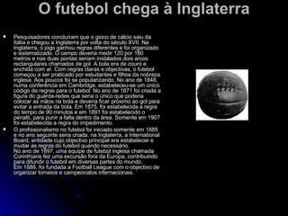 O futebol chega à Inglaterra Pesquisadores concluíram que o gioco de cálcio saiu da Itália e chegou a Inglaterra por volta do século XVII. Na Inglaterra, o jogo ganhou regras diferentes e foi organizado e sistematizado. O campo deveria medir 120 por 180 metros e nas duas pontas seriam instalados dois arcos rectangulares chamados de gol. A bola era de couro e enchida com ar. Com regras claras e objectivas, o futebol começou a ser praticado por estudantes e filhos da nobreza inglesa. Aos poucos foi se popularizando. No ano de 1848, numa conferência em Cambridge, estabeleceu-se um único código de regras para o futebol. No ano de 1871 foi criada a figura do guarda-redes que seria o único que poderia colocar as mãos na bola e deveria ficar próximo ao gol para evitar a entrada da bola. Em 1875, foi estabelecida a regra do tempo de 90 minutos e em 1891 foi estabelecido o pénalti, para punir a falta dentro da área. Somente em 1907 foi estabelecida a regra do impedimento. O profissionalismo no futebol foi iniciado somente em 1885 e no ano seguinte seria criada, na Inglaterra, a International Board, entidade cujo objectivo principal era estabelecer e mudar as regras do futebol quando necessário.  No ano de 1897, uma equipe de futebol inglesa chamada Corinthians fez uma excursão fora da Europa, contribuindo para difundir o futebol em diversas partes do mundo. Em 1888, foi fundada a Football League com o objectivo de organizar torneios e campeonatos internacionais. 