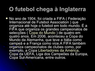 O futebol chega à Inglaterra No ano de 1904, foi criada a FIFA ( Federação Internacional de Futebol Association ) que organiza até hoje o futebol em todo mundo. É a FIFA que organiza os grandes campeonatos de selecções (  Copa do Mundo  ) de quatro em quatro anos. Em 2006, aconteceu a Copa do Mundo da Alemanha, que teve a Itália como campeã e a França como vice.A FIFA também organiza campeonatos de clubes como, por exemplo, a Copa  Libertadores da América , Copa da UEFA, Liga dos Campeões da Europa, Copa Sul-Americana, entre outros. 