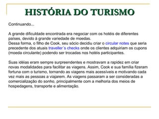 HISTÓRIA DO TURISMO Continuando... A grande dificuldade encontrada era negociar com os hotéis de diferentes países, devido à grande variedade de moedas.  Dessa forma, o filho de Cook, seu sócio decidiu criar o  circular notes  que seria precedente dos atuais  traveller´s checks  onde os clientes adquiriam os cupons (moeda circulante) podendo ser trocadas nos hotéis participantes.  Suas idéias eram sempre surpreendentes e mostravam a rapidez em criar novas modalidades para facilitar as viagens. Assim, Cook e sua família fizeram fortuna com o turismo, tornando as viagens mais acessíveis e motivando cada vez mais as pessoas a viajarem. As viagens passaram a ser consideradas a comercialização do sonho, principalmente com a melhoria dos meios de hospedagens, transporte e alimentação.  