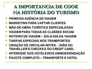 A IMPORTANCIA DE COOK NA HISTÓRIA DO TURISMO PRIMEIRA AGÊNCIA DE VIAGEM MARKETING PARA CAPTAR CLIENTES MÃO-DE-OBRA TURÍSTICA ESPECIALIZADA VIAGEM PARA TODAS AS CLASSES SOCIAS ROTEIRO DE VIAGEM – DIA-A-DIA DA VIAGEM TARIFAS ESPECIAIS NOS TRANSPORTES CRIAÇÃO DE CIRCULAR NOTES – IDÉIA DO TRAVELLER’S CHECKS E DO CREDIT CARD. INTERESSE DOS HOTELEIROS EM MODERNIZAÇÃO PACOTE COMPLETO – TRANSPORTE E HOTEL 
