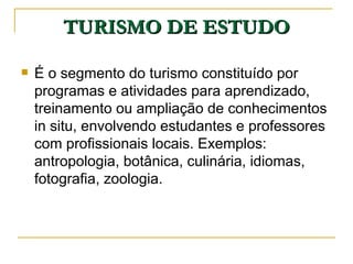 TURISMO DE ESTUDO É o segmento do turismo constituído por programas e atividades para aprendizado, treinamento ou ampliação de conhecimentos in situ, envolvendo estudantes e professores com profissionais locais. Exemplos: antropologia, botânica, culinária, idiomas, fotografia, zoologia. 