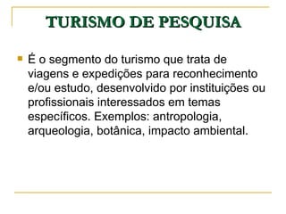 TURISMO DE PESQUISA É o segmento do turismo que trata de viagens e expedições para reconhecimento e/ou estudo, desenvolvido por instituições ou profissionais interessados em temas específicos. Exemplos: antropologia, arqueologia, botânica, impacto ambiental. 