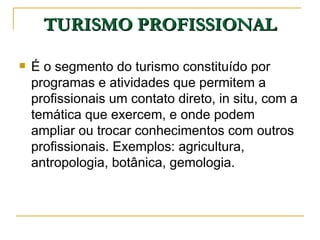 TURISMO PROFISSIONAL É o segmento do turismo constituído por programas e atividades que permitem a profissionais um contato direto, in situ, com a temática que exercem, e onde podem ampliar ou trocar conhecimentos com outros profissionais. Exemplos: agricultura, antropologia, botânica, gemologia. 