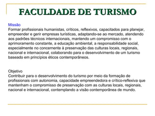 FACULDADE DE TURISMO Missão Formar profissionais humanistas, críticos, reflexivos, capacitados para planejar, empreender e gerir empresas turísticas, adaptando-se ao mercado, atendendo aos padrões técnicos internacionais, mantendo um compromisso com o aprimoramento constante, a educação ambiental, a responsabilidade social, especialmente no concernente à preservação das culturas locais, regionais, nacional e internacional, colaborando para o desenvolvimento de um turismo baseado em princípios éticos contemporâneos. Objetivo Contribuir para o desenvolvimento do turismo por meio da formação de profissionais com autonomia, capacidade empreendedora e crítico-reflexiva que mantenham o compromisso de preservação com as culturas locais, regionais, nacional e internacional, contemplando a visão contemporânea de mundo. 