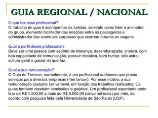 GUIA REGIONAL / NACIONAL O que faz esse profissional?  O trabalho do guia é acompanhar os turistas, servindo como líder e animador do grupo, elemento facilitador das relações entre os passageiros e administrador das eventuais surpresas que ocorrem durante as viagens. Qual o perfil desse profissional?  Deve ser uma pessoa com espírito de liderança, desembaraçada, criativa, com boa capacidade de comunicação, possuir iniciativa, bom humor, alto astral, cultura geral e gostar do que faz. Qual a sua remuneração?  O Guia de Turismo, normalmente, é um profissional autônomo que presta serviços para diversas empresas (free lancer). Por esse motivo, a sua remuneração costuma ser variável, em função dos trabalhos realizados. Os guias também recebem comissões e gorjetas. Um profissional experiente pode tirar de R$ 1.500,00 a mais de R$ 5.000,00 (cinco mil reais) por mês, de acordo com pesquisa feita pela Universidade de São Paulo (USP).  