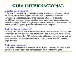 GUIA INTERNACIONAL O que faz esse profissional?   O Guia de Turismo de Excursão Internacional acompanha grupos de turistas em visitas, excursões e viagens internacionais, seguindo um itinerário previamente estabelecido, apontando locais de interesse e tomando providências referentes a acomodações e outros serviços, para proporcionar conforto ao grupo e tornar a viagem agradável e proveitosa. Deve dominar pelo menos o idioma Inglês e grande conhecimento de Geografia. Qual o perfil desse profissional?  Deve ser uma pessoa com espírito de liderança, desembaraçada, criativa, boa capacidade de comunicação, possuir iniciativa, bom humor, alto astral, cultura geral e gostar do que faz. A Marc Apoio não vai lhe dar tudo isso, mas você vai se surpreender com as qualidades que já possui e serão desenvolvidas ao longo do curso. Qual a sua remuneração?  Um profissional experiente pode tirar de R$ 4.500,00 ou mais por mês, já que geralmente o valor cobrado é por passageiro em moeda estrangeira. 