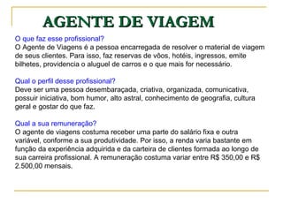 AGENTE DE VIAGEM O que faz esse profissional?  O Agente de Viagens é a pessoa encarregada de resolver o material de viagem de seus clientes. Para isso, faz reservas de vôos, hotéis, ingressos, emite bilhetes, providencia o aluguel de carros e o que mais for necessário.  Qual o perfil desse profissional?  Deve ser uma pessoa desembaraçada, criativa, organizada, comunicativa, possuir iniciativa, bom humor, alto astral, conhecimento de geografia, cultura geral e gostar do que faz.  Qual a sua remuneração?  O agente de viagens costuma receber uma parte do salário fixa e outra variável, conforme a sua produtividade. Por isso, a renda varia bastante em função da experiência adquirida e da carteira de clientes formada ao longo de sua carreira profissional. A remuneração costuma variar entre R$ 350,00 e R$ 2.500,00 mensais.  