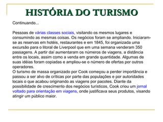 HISTÓRIA DO TURISMO Continuando... Pessoas de  várias classes sociais , visitando os mesmos lugares e consumindo as mesmas coisas. Os negócios foram se ampliando. Iniciaram-se as reservas em hotéis, restaurantes e em 1845, foi organizada uma excursão para o litoral de Liverpool que em uma semana venderam 350 passagens. A partir daí aumentaram os números de viagens, a distância entre os locais, assim como a venda em grande quantidade. Algumas de suas idéias foram copiadas e ampliou-se o número de ofertas por outros operadores.  O turismo de massa organizado por Cook começou a perder importância e passou a ser alvo de críticas por parte das populações e por autoridades locais o que acabou originando as viagens por pacotes. Diante da possibilidade de crescimento dos negócios turísticos, Cook criou um  jornal voltado para orientação em viagens , onde justificava seus produtos, visando atingir um público maior.  