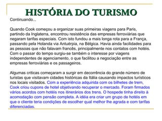 HISTÓRIA DO TURISMO Continuando... Quando Cook começou a organizar suas primeiras viagens para Paris, partindo da Inglaterra, encontrou resistência das empresas ferroviárias que negaram tarifas especiais. Com isto fundou a mais longa rota para a França, passando pela Holanda via Antuérpia, na Bélgica. Havia ainda facilidades para as pessoas que não falavam francês, principalmente nos contatos com hotéis. Com o passar do tempo surgiu-se também o interesse por viagens independentes de agenciamento, o que facilitou a negociação entre as empresas ferroviárias e os passageiros.  Algumas criticas começaram a surgir em decorrência do grande número de turistas que visitavam cidades históricas da Itália causando impactos turísticos nos locais visitados.  Com a experiência adquirida com os bilhetes de trem, Cook criou cupons de hotel objetivando recuperar o mercado. Foram firmados vários acordos com hotéis nos itinerários dos trens. O hospede tinha direito à acomodação com pensão completa. A idéia era criar um grupo de hotéis em que o cliente teria condições de escolher qual melhor lhe agrada e com tarifas diferenciadas.  
