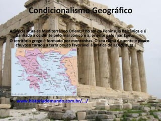 Condicionalismo Geográfico A Grécia situa-se Mediterrâneo Oriental no sul da Península Balcânica e é banhada a ocidente pelo mar Jónico e a, oriente pelo mar Egeu.  O território grego é formado por montanhas. O seu clima é quente e pouco chuvoso tornou a terra pouco favorável á prática de agricultura.  in ,   www.historiadomundo.com.br/.../ 